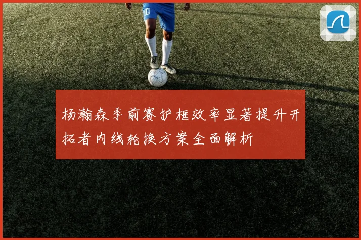 杨瀚森季前赛护框效率显著提升开拓者内线轮换方案全面解析